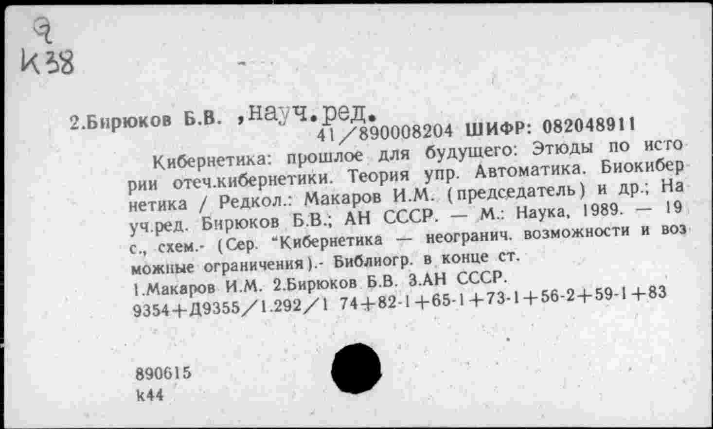 ﻿2.Бирюков Б.В. .На- Ч.реД.^^^ шифр; „82М891|
Кибернетика: прошлое для будущего: Этюды по исто рияо^я кибернетик». Теория упр. А.томатик» Биокибер нетнка ,'Редко»	. (2Т“7ка 1989. - 19
<Ч е.™.Б"&(' "Кибернетика - яеогранич. аоаможноетк я аоа можные ограничения).- Библиогр. в конце ст.
1.Макаров И.М. 2.Бирюков Б.В. З.АН СССР.
9354+Д9355/1.292/1 74+82-1 +65-1 +73-1 + 56-2+59-1 +83
890615